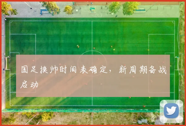 国足换帅时间表确定,新周期备战启动