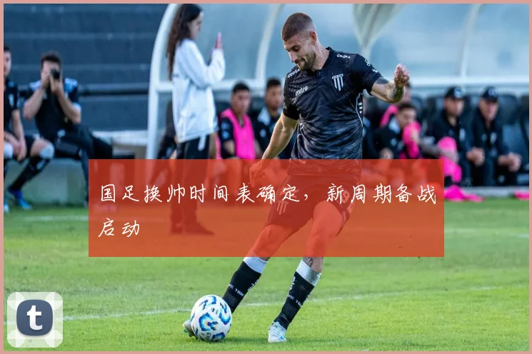 国足换帅时间表确定,新周期备战启动