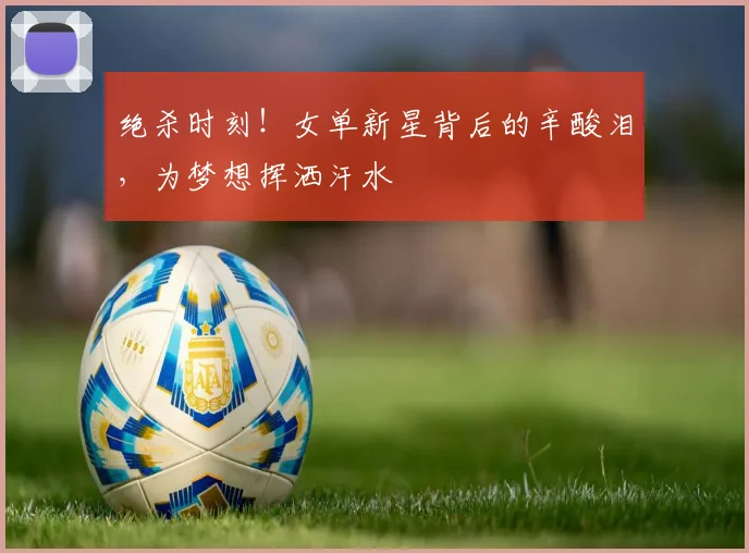 绝杀时刻！女单新星背后的辛酸泪，为梦想挥洒汗水