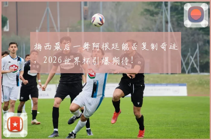 梅西最后一舞阿根廷能否复制奇迹，2026世界杯引爆期待！
