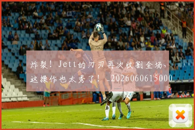 炸裂！Jett的刀刃再次收割全场，这操作也太秀了！_20260606150000