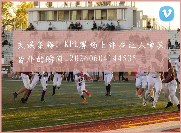 失误集锦！KPL赛场上那些让人啼笑皆非的瞬间_20260604144535