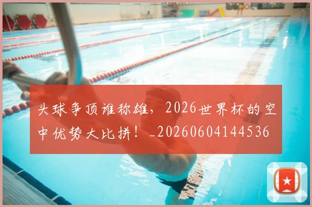 头球争顶谁称雄，2026世界杯的空中优势大比拼！_20260604144536