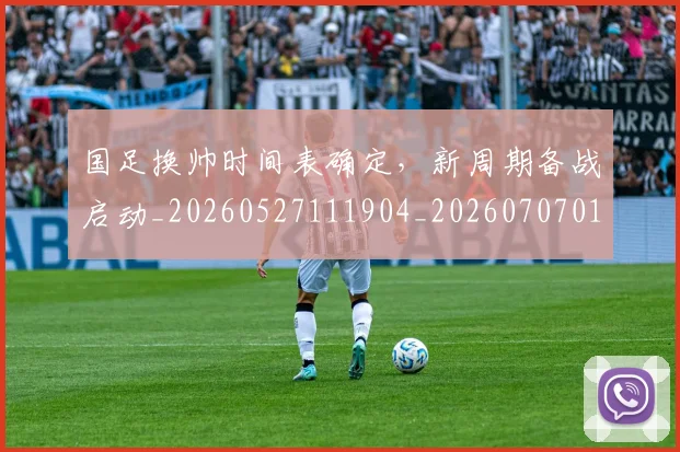 国足换帅时间表确定，新周期备战启动_20260527111904_20260707014741
