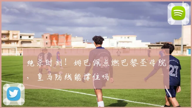 绝杀时刻！姆巴佩点燃巴黎圣母院，皇马防线能撑住吗