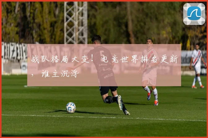 战队格局大变!电竞世界排名更新,谁主沉浮