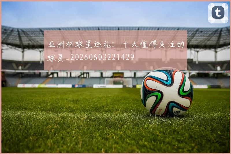 亚洲杯球星巡礼：十大值得关注的球员_20260603221429