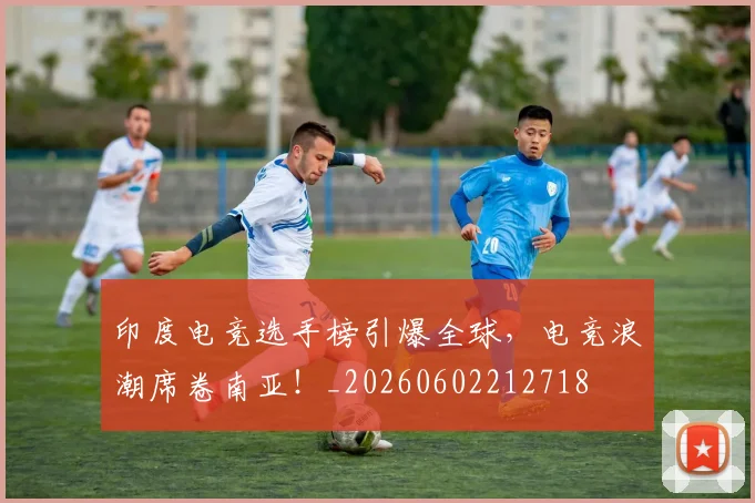 印度电竞选手榜引爆全球，电竞浪潮席卷南亚！_20260602212718